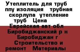 Утеплитель для труб , ппу изоляция , трубная скорлупа, утепление труб › Цена ­ 146 - Еврейская авт.обл., Биробиджанский р-н, Биробиджан г. Строительство и ремонт » Материалы   